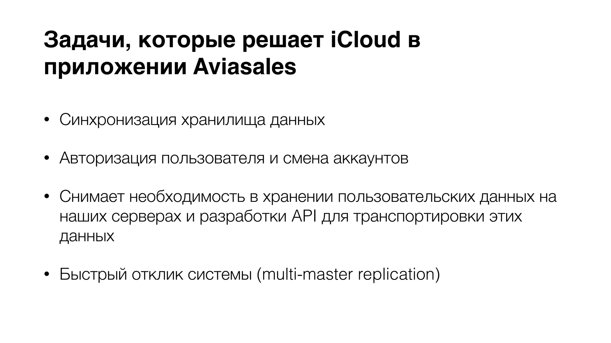 Задачи, которые решает iCloud в 
приложении Aviasales 
• Синхронизация хранилища данных 
• Авторизация пользователя и смена аккаунтов 
• Снимает необходимость в хранении пользовательских данных на 
наших серверах и разработки API для транспортировки этих 
данных 
• Быстрый отклик системы (multi-master replication) 
 