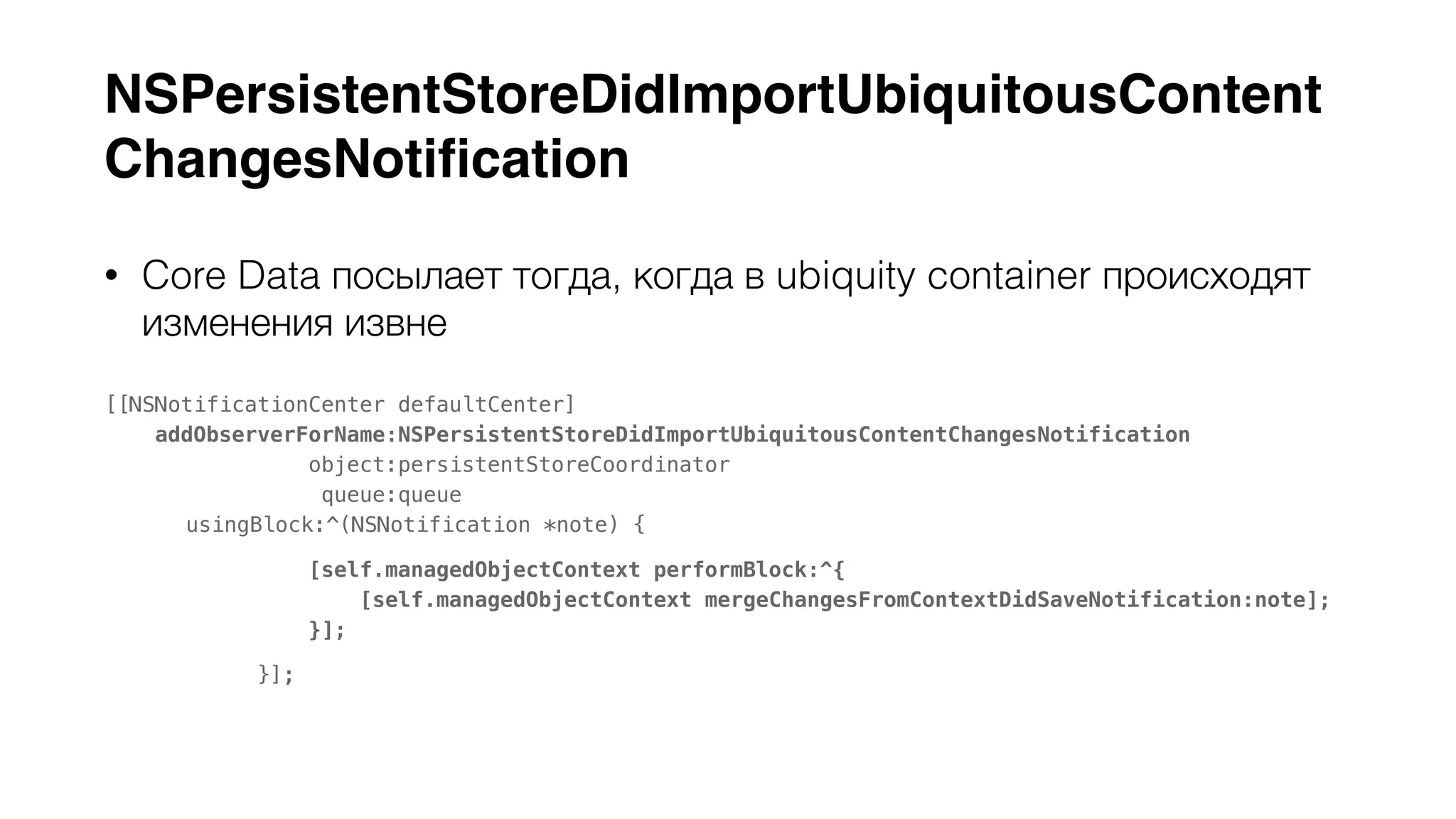 NSPersistentStoreDidImportUbiquitousContent 
ChangesNotification 
• Core Data посылает тогда, когда в ubiquity container происходят 
изменения извне 
[[NSNotificationCenter defaultCenter] 
addObserverForName:NSPersistentStoreDidImportUbiquitousContentChangesNotification 
object:persistentStoreCoordinator 
queue:queue 
usingBlock:^(NSNotification *note) { 
[self.managedObjectContext performBlock:^{ 
[self.managedObjectContext mergeChangesFromContextDidSaveNotification:note]; 
}]; 
}]; 
 