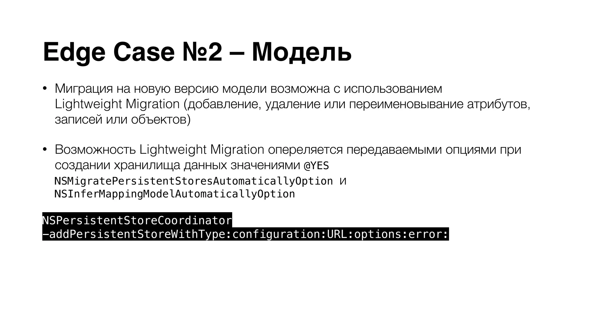 Edge Case №2 – Модель 
• Миграция на новую версию модели возможна с использованием 
Lightweight Migration (добавление, удаление или переименовывание атрибутов, 
записей или объектов) 
• Возможность Lightweight Migration опереляется передаваемыми опциями при 
создании хранилища данных значениями @YES 
NSMigratePersistentStoresAutomaticallyOption и 
NSInferMappingModelAutomaticallyOption 
NSPersistentStoreCoordinator 
-addPersistentStoreWithType:configuration:URL:options:error: 
• Сложные миграции iCloud Core Data не поддерживаются 
• Упорядоченные связи to-many (NSOrderedSet) не поддерживаются 
 