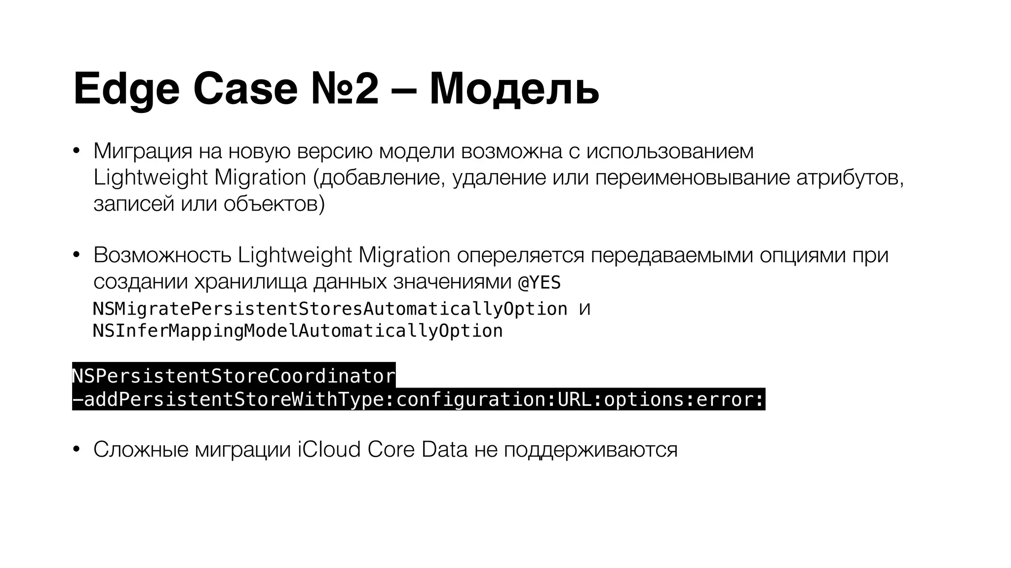 Edge Case №2 – Модель 
• Миграция на новую версию модели возможна с использованием 
Lightweight Migration (добавление, удаление или переименовывание атрибутов, 
записей или объектов) 
• Возможность Lightweight Migration опереляется передаваемыми опциями при 
создании хранилища данных значениями @YES 
NSMigratePersistentStoresAutomaticallyOption и 
NSInferMappingModelAutomaticallyOption 
NSPersistentStoreCoordinator 
-addPersistentStoreWithType:configuration:URL:options:error: 
• Сложные миграции iCloud Core Data не поддерживаются 
• Упорядоченные связи to-many (NSOrderedSet) не поддерживаются 
 