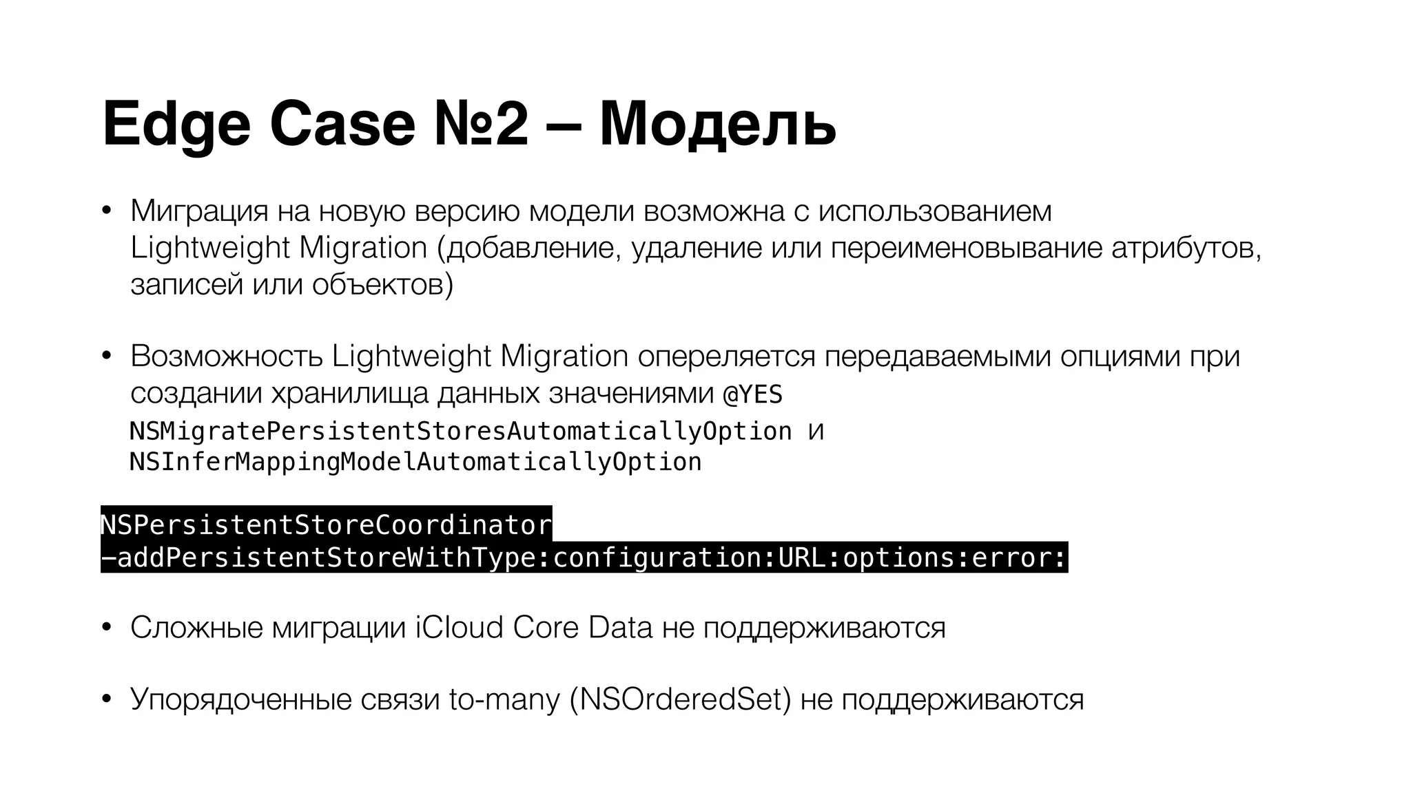 Edge Case №2 – Модель 
• Миграция на новую версию модели возможна с использованием 
Lightweight Migration (добавление, удаление или переименовывание атрибутов, 
записей или объектов) 
• Возможность Lightweight Migration опереляется передаваемыми опциями при 
создании хранилища данных значениями @YES 
NSMigratePersistentStoresAutomaticallyOption и 
NSInferMappingModelAutomaticallyOption 
NSPersistentStoreCoordinator 
-addPersistentStoreWithType:configuration:URL:options:error: 
• Сложные миграции iCloud Core Data не поддерживаются 
• Упорядоченные связи to-many (NSOrderedSet) не поддерживаются 
 