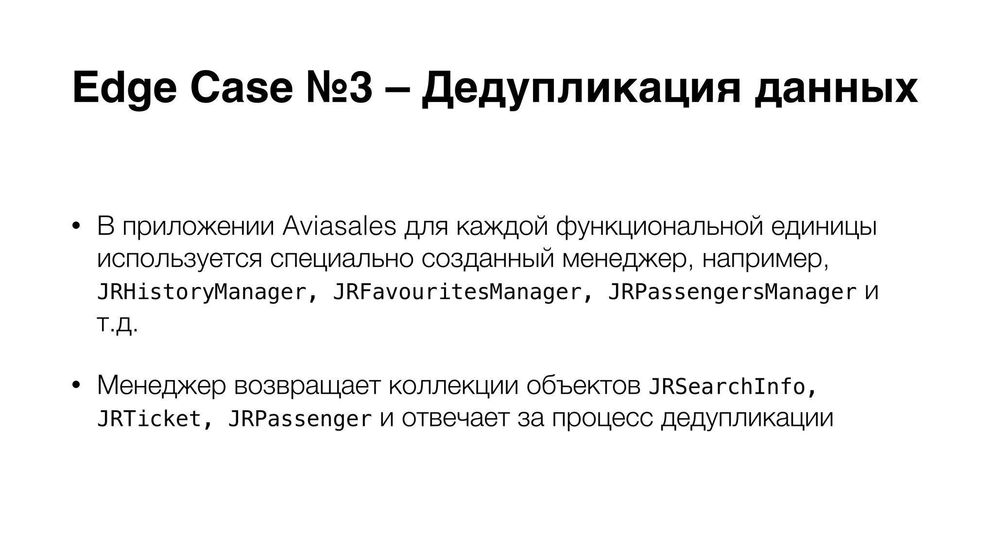 Edge Case №3 – Дедупликация данных 
• В приложении Aviasales для каждой функциональной единицы 
используется специально созданный менеджер, например, 
JRHistoryManager, JRFavouritesManager, JRPassengersManager и 
т.д. 
• Менеджер возвращает коллекции объектов JRSearchInfo, 
JRTicket, JRPassenger и отвечает за процесс дедупликации 
 