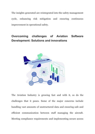 The insights generated are reintegrated into the safety management
cycle, enhancing risk mitigation and ensuring continuous
improvement in operational safety.
Overcoming challenges of Aviation Software
Development: Solutions and innovations
The Aviation Industry is growing fast and with it, so do the
challenges that it poses. Some of the major concerns include
handling vast amounts of unstructured data and ensuring safe and
efficient communication between staff managing the aircraft.
Meeting compliance requirements and implementing secure access
 