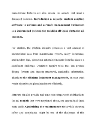 management features are also among the aspects that need a
dedicated solution. Introducing a reliable custom aviation
software to airlines and aircraft management businesses
is a guaranteed method for tackling all these obstacles all
out once.
For starters, the aviation industry generates a vast amount of
unstructured data from maintenance reports, safety documents,
and incident logs. Extracting actionable insights from this data is a
significant challenge. Operators require tools that can process
diverse formats and present structured, analyzable information.
Thanks to the efficient document management, one can track
repair histories and plan ahead more efficiently.
Software can also provide real-time cost comparisons and thanks to
the 3D models that were mentioned above, one can track all these
more easily. Optimizing the maintenance costs while ensuring
safety and compliance might be one of the challenges of this
 