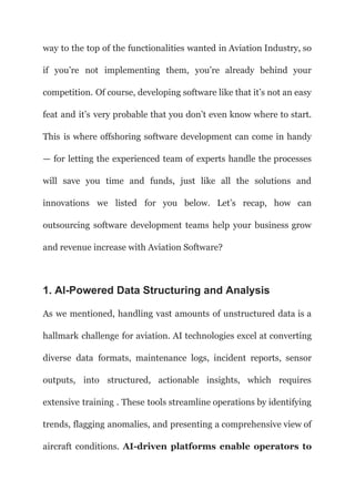 way to the top of the functionalities wanted in Aviation Industry, so
if you’re not implementing them, you’re already behind your
competition. Of course, developing software like that it’s not an easy
feat and it’s very probable that you don’t even know where to start.
This is where offshoring software development can come in handy
— for letting the experienced team of experts handle the processes
will save you time and funds, just like all the solutions and
innovations we listed for you below. Let’s recap, how can
outsourcing software development teams help your business grow
and revenue increase with Aviation Software?
1. AI-Powered Data Structuring and Analysis
As we mentioned, handling vast amounts of unstructured data is a
hallmark challenge for aviation. AI technologies excel at converting
diverse data formats, maintenance logs, incident reports, sensor
outputs, into structured, actionable insights, which requires
extensive training . These tools streamline operations by identifying
trends, flagging anomalies, and presenting a comprehensive view of
aircraft conditions. AI-driven platforms enable operators to
 