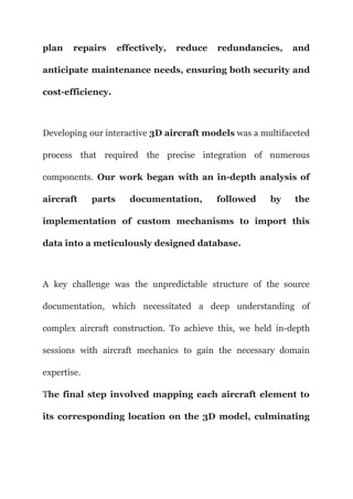 plan repairs effectively, reduce redundancies, and
anticipate maintenance needs, ensuring both security and
cost-efficiency.
Developing our interactive 3D aircraft models was a multifaceted
process that required the precise integration of numerous
components. Our work began with an in-depth analysis of
aircraft parts documentation, followed by the
implementation of custom mechanisms to import this
data into a meticulously designed database.
A key challenge was the unpredictable structure of the source
documentation, which necessitated a deep understanding of
complex aircraft construction. To achieve this, we held in-depth
sessions with aircraft mechanics to gain the necessary domain
expertise.​
The final step involved mapping each aircraft element to
its corresponding location on the 3D model, culminating
 