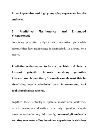 in an impressive and highly engaging experience for the
end-user.
2. Predictive Maintenance and Enhanced
Visualization
Combining predictive analytics with interactive 3D models
revolutionizes how maintenance is approached. It’s a trend for a
reason.
Predictive maintenance tools analyze historical data to
forecast potential failures, enabling proactive
intervention. Interactive 3D models complement this by
visualizing repair schedules, past interventions, and
real-time damage reports.
Together, these technologies optimize maintenance workflows,
reduce unnecessary downtime, and help operators allocate
resources more effectively. Additionally, the use of 3D models in
training scenarios offers hands-on experience in risk-free
 