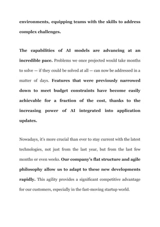 environments, equipping teams with the skills to address
complex challenges.
The capabilities of AI models are advancing at an
incredible pace. Problems we once projected would take months
to solve — if they could be solved at all — can now be addressed in a
matter of days. Features that were previously narrowed
down to meet budget constraints have become easily
achievable for a fraction of the cost, thanks to the
increasing power of AI integrated into application
updates.
Nowadays, it’s more crucial than ever to stay current with the latest
technologies, not just from the last year, but from the last few
months or even weeks. Our company’s flat structure and agile
philosophy allow us to adapt to these new developments
rapidly. This agility provides a significant competitive advantage
for our customers, especially in the fast-moving startup world.
 