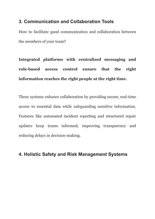 3. Communication and Collaboration Tools
How to facilitate good communication and collaboration between
the members of your team?
Integrated platforms with centralized messaging and
role-based access control ensure that the right
information reaches the right people at the right time.
These systems enhance collaboration by providing secure, real-time
access to essential data while safeguarding sensitive information.
Features like automated incident reporting and structured repair
updates keep teams informed, improving transparency and
reducing delays in decision-making.
4. Holistic Safety and Risk Management Systems
 