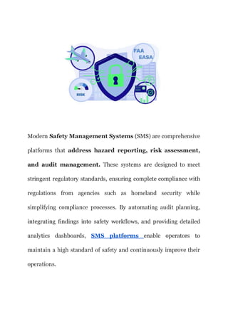 Modern Safety Management Systems (SMS) are comprehensive
platforms that address hazard reporting, risk assessment,
and audit management. These systems are designed to meet
stringent regulatory standards, ensuring complete compliance with
regulations from agencies such as homeland security while
simplifying compliance processes. By automating audit planning,
integrating findings into safety workflows, and providing detailed
analytics dashboards, SMS platforms enable operators to
maintain a high standard of safety and continuously improve their
operations.
 