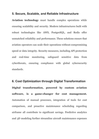 5. Secure, Scalable, and Reliable Infrastructure
Aviation technology must handle complex operations while
ensuring scalability and security. Modern infrastructures built with
robust technologies like AWS, PostgreSQL, and Redis offer
unmatched reliability and performance. These solutions ensure that
aviation operators can scale their operations without compromising
speed or data integrity. Security measures, including API protection
and real-time monitoring, safeguard sensitive data from
cyberthreats, ensuring compliance with global cybersecurity
standards.
6. Cost Optimization through Digital Transformation
Digital transformation, powered by custom aviation
software, is a game-changer for cost management.
Automation of manual processes, integration of tools for cost
comparison, and proactive maintenance scheduling regarding
airframe all contribute to significant savings. Predictive analytics
and 3D modeling further streamline aircraft maintenance expenses
 
