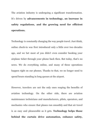 The aviation industry is undergoing a significant transformation.
It’s driven by advancements in technology, an increase in
safety regulations, and the growing need for efficient
operations.
Technology is constantly changing the way people travel. Just think,
online check-in was first introduced only a little over two decades
ago, and we bet most of you didn’t even consider booking your
airplane ticket through your phone back then. But today, that’s no
news. We do everything online, and many of these operations
happen right on our phones. Thanks to that, we no longer need to
spend hours standing in long queues at the airport.
However, travelers are not the only ones reaping the benefits of
aviation technology. On the other side, there are aviation
maintenance technicians and manufacturers, pilots, operators, and
mechanics who ensure that planes run smoothly and that air travel
is as easy and pleasurable as it gets. Technology helps those
behind the curtain drive automation, enhance safety,
 