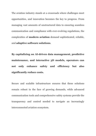 The aviation industry stands at a crossroads where challenges meet
opportunities, and innovation becomes the key to progress. From
managing vast amounts of unstructured data to ensuring seamless
communication and compliance with ever-evolving regulations, the
complexities of modern aviation demand sophisticated, reliable,
and adaptive software solutions.
By capitalizing on AI-driven data management, predictive
maintenance, and interactive 3D models, operators can
not only enhance safety and efficiency but also
significantly reduce costs.
Secure and scalable infrastructure ensures that these solutions
remain robust in the face of growing demands, while advanced
communication tools and comprehensive safety systems provide the
transparency and control needed to navigate an increasingly
interconnected aviation ecosystem.
 