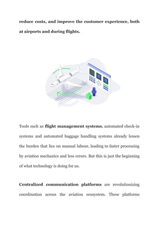 reduce costs, and improve the customer experience, both
at airports and during flights.
Tools such as flight management systems, automated check-in
systems and automated baggage handling systems already lessen
the burden that lies on manual labour, leading to faster processing
by aviation mechanics and less errors. But this is just the beginning
of what technology is doing for us.
Centralized communication platforms are revolutionizing
coordination across the aviation ecosystem. These platforms
 