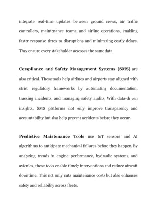 integrate real-time updates between ground crews, air traffic
controllers, maintenance teams, and airline operations, enabling
faster response times to disruptions and minimizing costly delays.
They ensure every stakeholder accesses the same data.
Compliance and Safety Management Systems (SMS) are
also critical. These tools help airlines and airports stay aligned with
strict regulatory frameworks by automating documentation,
tracking incidents, and managing safety audits. With data-driven
insights, SMS platforms not only improve transparency and
accountability but also help prevent accidents before they occur.
Predictive Maintenance Tools use IoT sensors and AI
algorithms to anticipate mechanical failures before they happen. By
analyzing trends in engine performance, hydraulic systems, and
avionics, these tools enable timely interventions and reduce aircraft
downtime. This not only cuts maintenance costs but also enhances
safety and reliability across fleets.
 