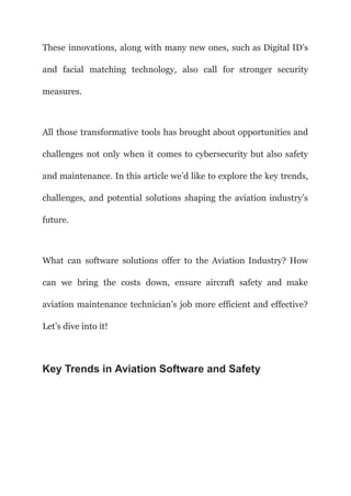 These innovations, along with many new ones, such as Digital ID’s
and facial matching technology, also call for stronger security
measures.
All those transformative tools has brought about opportunities and
challenges not only when it comes to cybersecurity but also safety
and maintenance. In this article we’d like to explore the key trends,
challenges, and potential solutions shaping the aviation industry’s
future.
What can software solutions offer to the Aviation Industry? How
can we bring the costs down, ensure aircraft safety and make
aviation maintenance technician’s job more efficient and effective?
Let’s dive into it!
Key Trends in Aviation Software and Safety
 