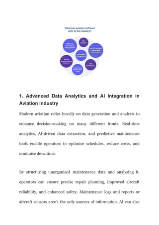 1. Advanced Data Analytics and AI Integration in
Aviation industry
Modern aviation relies heavily on data generation and analysis to
enhance decision-making on many different fronts. Real-time
analytics, AI-driven data extraction, and predictive maintenance
tools enable operators to optimise schedules, reduce costs, and
minimise downtime.
By structuring unorganised maintenance data and analysing it,
operators can ensure precise repair planning, improved aircraft
reliability, and enhanced safety. Maintenance logs and reports or
aircraft sensors aren’t the only sources of information. AI can also
 