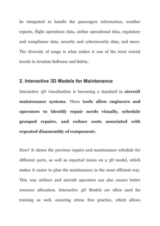be integrated to handle the passengers information, weather
reports, flight operations data, airline operational data, regulatory
and compliance data, security and cybersecurity data, and more.
The diversity of usage is what makes it one of the most crucial
trends in Aviation Software and Safety.
2. Interactive 3D Models for Maintenance
Interactive 3D visualization is becoming a standard in aircraft
maintenance systems. These tools allow engineers and
operators to identify repair needs visually, schedule
grouped repairs, and reduce costs associated with
repeated disassembly of components.
How? It shows the previous repairs and maintenance schedule for
different parts, as well as reported issues on a 3D model, which
makes it easier to plan the maintenance in the most efficient way.
This way airlines and aircraft operators can also ensure better
resource allocation. Interactive 3D Models are often used for
training as well, ensuring stress free practice, which allows
 