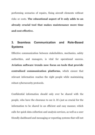 performing scenarios of repairs, fixing aircraft elements without
risks or costs. The educational aspect of it only adds to an
already crucial tool that makes maintenance more time
and cost effective.
3. Seamless Communication and Role-Based
Systems
Effective communication between stakeholders, mechanics, safety
authorities, and managers, is vital for operational success.
Aviation software trends now focus on tools that provide
centralized communication platforms, which ensure that
relevant information reaches the right people while maintaining
robust cybersecurity protocols.
Confidential information should only ever be shared with the
people, who have the clearance to see it. It’s just as crucial for the
information to be shared in an efficient and easy manner, which
calls for quick data collection and analysis services, as well as a user
friendly dashboard and messaging or reporting systems that will not
 