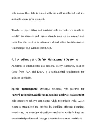 only ensure that data is shared with the right people, but that it’s
available at any given moment.
Thanks to report filing and analysis tools our software is able to
identify the changes and repairs already done on the aircraft and
those that still need to be taken care of, and relate this information
to a manager and avionics technician.
4. Compliance and Safety Management Systems
Adhering to international and national safety standards, such as
those from FAA and EASA, is a fundamental requirement for
aviation operators.
Safety management systems equipped with features for
hazard reporting, audit management, and risk assessment
help operators achieve compliance while minimizing risks. Audit
modules streamline the process by enabling efficient planning,
scheduling, and oversight of quality control tasks, while findings are
systematically addressed through structured resolution workflows.
 