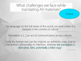 What challenges we face while
translating AV materials?
Culture
“no language (in the full sense of the word) can exist unless it is
steeped in the context of culture”
Lotman & Uspensky (1978: 212)
“translation is […] an act of communication across cultures”
House (2009:11)
“only the foreign text can be original, an authentic copy, true to
the author's personality or intention, whereas the translation isthe translation is
derivative, fake, potentially a false copyderivative, fake, potentially a false copy”
Venuti (1995:7)
 