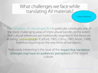 What challenges we face while
translating AV materials?
Cultural references
The translation of cultural specifics in particular constitutes one of
the most challenging areas of intercultural transfer, to the extent
that cultural references are traditionally regarded in the literature
as being 'untranslatableuntranslatable' (Catford, 1965; Cornu, 1983; Arson, 1988),
therefore touching on the very limits of translation.
Particularly interesting is the issue of the impact that translationimpact that translation
strategies may have on audiences' perceptionsstrategies may have on audiences' perceptions of the source
culture.
http://www.jostrans.org/issue06/art_ramiere.php
 