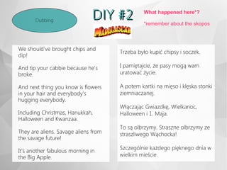 DIY #2DIY #2Dubbing
Trzeba było kupić chipsy i soczek.
I pamiętajcie, że pasy mogą wam
uratować życie.
A potem kartki na mięso i klęska stonki
ziemniaczanej.
Włączając Gwiazdkę, Wielkanoc,
Halloween i 1. Maja.
To są olbrzymy. Straszne olbrzymy ze
straszliwego Wąchocka!
Szczególnie każdego pięknego dnia w
wielkim mieście.
What happened here*?
*remember about the skopos
We should've brought chips and
dip!
And tip your cabbie because he's
broke.
And next thing you know is flowers
in your hair and everybody's
hugging everybody.
Including Christmas, Hanukkah,
Halloween and Kwanzaa.
They are aliens. Savage aliens from
the savage future!
It's another fabulous morning in
the Big Apple.
 