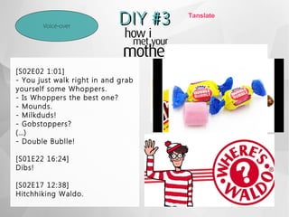 DIY #3DIY #3Voice-over
[S02E02 1:01]
- You just walk right in and grab
yourself some Whoppers.
- Is Whoppers the best one?
- Mounds.
- Milkduds!
- Gobstoppers?
(…)
- Double Bublle!
[S01E22 16:24]
Dibs!
[S02E17 12:38]
Hitchhiking Waldo.
Tanslate
 