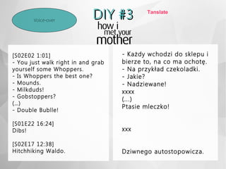 DIY #3DIY #3Voice-over
[S02E02 1:01]
- You just walk right in and grab
yourself some Whoppers.
- Is Whoppers the best one?
- Mounds.
- Milkduds!
- Gobstoppers?
(…)
- Double Bublle!
[S01E22 16:24]
Dibs!
[S02E17 12:38]
Hitchhiking Waldo.
- Każdy wchodzi do sklepu i
bierze to, na co ma ochotę.
- Na przykład czekoladki.
- Jakie?
- Nadziewane!
xxxx
(...)
Ptasie mleczko!
xxx
Dziwnego autostopowicza.
Tanslate
 