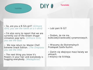 DIY #DIY #Subtitles
– So, are you a B-52s girl? (Gilmore
Girls; you see the name on a t-shirt)
– I'm also sorry to report that we are
currently out of the brown shugar
cinnamon pop tarts. (Gilmore Girls;
you see the box)
– We now return to: Master Chef:
Extreme Snack Edition. (The Simpsons
you see the title)
– The next thing you know it's
flowers in your hair and everybody is
hugging everybody. (Madagascar)
– Lubi pani B-52?
– Dodam, że nie ma
bułeczek[/ciasteczek] cynamonowych.
– Wracamy do Ekstremalnych
Przekąsek Szefa Kuchni.
– Zanim się obejrzysz masz kwiaty we
włosach.
I wszyscy się ściskają.
Tanslate
 