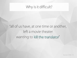 “all of us have, at one time or another,
left a movie theater
wanting to kill the translatorkill the translator”
Why is it difficult?
Nornes (1999: 17)
 