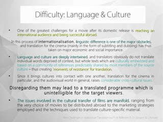
One of the greatest challenges for a movie after its domestic release is reaching anreaching an
international audience and being successful abroadinternational audience and being successful abroad.
In this process of internationalisation, linguistic difference is one of the major obstacleslinguistic difference is one of the major obstacles,
and translation for the cinema (mainly in the form of subtitling and dubbing) has thus
taken on major economic and social importance.

Language and culture are deeply intertwinedLanguage and culture are deeply intertwined, and translators obviously do not translate
individual words deprived of context, but whole texts which are culturally embedded and
based on a community of references predictably shared by most members of the source
culture – thus creating 'moments of resistance' for translation.'moments of resistance' for translation.

Since it brings cultures into contact with one another, translation for the cinema in
particular, and the audiovisual world in general, raises considerable cross-cultural issues.
Disregarding them may lead to a translated programme which is
unintelligible for the target viewers.  

The issues involved in the cultural transfer of films are manifoldThe issues involved in the cultural transfer of films are manifold, ranging from
the very choice of movies to be distributed abroad to the marketing strategies
employed and the techniques used to translate culture-specific material.
Difficulty: Language & Culture
New Challenges in Audiovisual Translation byy R. M. Bollettieri, E. Di Giovanni & L. Rossato
 