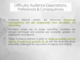 
Audiences beyond screens are becoming increasinglyincreasingly
heterogeneous, but also progressively more specialized andheterogeneous, but also progressively more specialized and
demandingdemanding.

translation modes are no longer monolithic: modalities are
merged, techniques and practices are constantly updated, re-
shaped and reconfigured.

Today, increasing attention is given to media accessibility and themedia accessibility and the
making of audiovisual products making of audiovisual products for allfor all, with the result that all has
irreversibly challenged the very notion of majority and minority.
Difficulty: Audience Expectations,
Preferences & Consequences
 