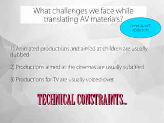 What challenges we face while
translating AV materials?
Genre & AVT
mode in PL
1) Animated productions and aimed at children are usually
dubbed
2) Productions aimed at the cinemas are usually subtitled
3) Productions for TV are usually voiced-over
TECHNICALCONSTRAINTS...TECHNICALCONSTRAINTS...
 