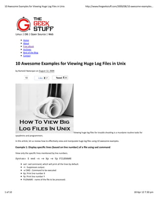 10	
  Awesome	
  Examples	
  for	
  Viewing	
  Huge	
  Log	
  Files	
  in	
  Unix                                                  hWp://www.thegeekstuﬀ.com/2009/08/10-­‐awesome-­‐examples...




                            Home
                            About
                            Free	
  eBook
                            Archives
                            Best	
  of	
  the	
  Blog
                            Contact


                10	
  Awesome	
  Examples	
  for	
  Viewing	
  Huge	
  Log	
  Files	
  in	
  Unix
                by	
  Ramesh	
  Natarajan	
  on	
  August	
  12,	
  2009

                               10                       Like      7                Tweet         25




                                                                                                                 Viewing	
  huge	
  log	
  ﬁles	
  for	
  trouble	
  shooEng	
  is	
  a	
  mundane	
  rouEne	
  tasks	
  for
                sysadmins	
  and	
  programmers.

                In	
  this	
  arEcle,	
  let	
  us	
  review	
  how	
  to	
  eﬀecEvely	
  view	
  and	
  manipulate	
  huge	
  log	
  ﬁles	
  using	
  10	
  awesome	
  examples.

                Example	
  1:	
  Display	
  speciﬁc	
  lines	
  (based	
  on	
  line	
  number)	
  of	
  a	
  ﬁle	
  using	
  sed	
  command

                View	
  only	
  the	
  speciﬁc	
  lines	
  menEoned	
  by	
  line	
  numbers.

                Syntax: $ sed -n -e Xp -e Yp FILENAME

                            sed	
  :	
  sed	
  command,	
  which	
  will	
  print	
  all	
  the	
  lines	
  by	
  default.
                            -­‐n	
  :	
  Suppresses	
  output.
                            -­‐e	
  CMD	
  :	
  Command	
  to	
  be	
  executed
                            Xp:	
  Print	
  line	
  number	
  X
                            Yp:	
  Print	
  line	
  number	
  Y
                            FILENAME	
  :	
  name	
  of	
  the	
  ﬁle	
  to	
  be	
  processed.




1	
  of	
  10                                                                                                                                                                                                 18	
  Apr	
  12	
  7:30	
  pm
 
