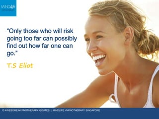 “Only those who will
risk going too far can
possibly find out how
far one can go.”
T.S Eliot
10 AWESOME HYPNOTHERAPY QOUTES | MINDLIFE HYPNOTHERAPY SINGAPORE
 