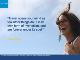 “Travel opens your mind as
few other things do. It is its
own form of hypnotism,
and I am forever under its
spell.”
Libba Bray
10 AWESOME HYPNOTHERAPY QOUTES | MINDLIFE HYPNOTHERAPY SINGAPORE
 
