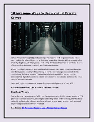 10 Awesome Ways to Use a Virtual Private
Server
Virtual Private Servers (VPS) are becoming a vital tool for both corporations and private
users looking for affordable access to dedicated server functionality. VPS technology offers
a variety of options, whether you're a tech-savvy developer, the owner of a website in need
of improved performance, or simply a technology enthusiast.
With a virtual private server, you may benefit from dedicated server resources like faster
speed and greater security without having to pay the expensive prices associated with
conventional dedicated servers. This flexible solution is a priceless resource in the
contemporary digital environment since it allows users to explore and make use of a broad
range of apps and services.
Now, we'll explore ten awesome ways to leverage the full potential of your VPS.
Various Methods to Use a Virtual Private Server:
Host Your Website-
One of the most common uses of a VPS is to host your website. Unlike shared hosting, a VPS
provides dedicated resources, ensuring faster loading times, better security, and the ability
to handle higher traffic volumes. You have full control over server settings and can install
any web application or software you need.
Read more: 10 Awesome Ways to Use a Virtual Private Server
 