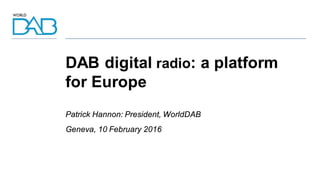 DAB digital radio: a platform
for Europe
Patrick Hannon: President, WorldDAB
Geneva, 10 February 2016
 