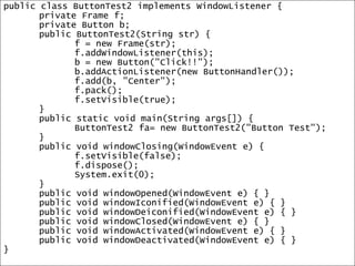 10public class ButtonTest2 implements WindowListener {	private Frame f;	private Button b;	public ButtonTest2(String str) {		f = new Frame(str);f.addWindowListener(this);		b = new Button("Click!!");b.addActionListener(new ButtonHandler());f.add(b, "Center");f.pack();f.setVisible(true);	}	public static void main(String args[]) {		ButtonTest2 fa= new ButtonTest2("Button Test");	}	public void windowClosing(WindowEvent e) {f.setVisible(false); f.dispose(); System.exit(0); 	}	public void windowOpened(WindowEvent e) { }	public void windowIconified(WindowEvent e) { }	public void windowDeiconified(WindowEvent e) { }	public void windowClosed(WindowEvent e) { }	public void windowActivated(WindowEvent e) { }	public void windowDeactivated(WindowEvent e) { }}