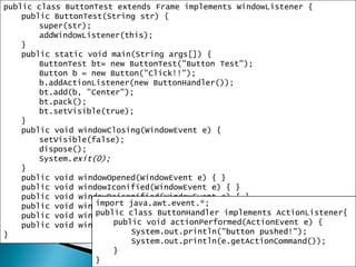 11public class ButtonTest extends Frame implements WindowListener {public ButtonTest(String str) {super(str);addWindowListener(this);}public static void main(String args[]) {ButtonTestbt= new ButtonTest("Button Test");Button b = new Button("Click!!");b.addActionListener(new ButtonHandler());bt.add(b, "Center");bt.pack();bt.setVisible(true);}public void windowClosing(WindowEvent e) {setVisible(false); dispose(); System.exit(0); }public void windowOpened(WindowEvent e) { }public void windowIconified(WindowEvent e) { }public void windowDeiconified(WindowEvent e) { }public void windowClosed(WindowEvent e) { }public void windowActivated(WindowEvent e) { }public void windowDeactivated(WindowEvent e) { }}import java.awt.event.*;public class ButtonHandler implements ActionListener{public void actionPerformed(ActionEvent e) {System.out.println("button pushed!");System.out.println(e.getActionCommand());}}