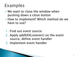 ExamplesWe want to close the window when pushing down a close buttonHow to implement? Which method do we have to use?Find out event sourceApply addXXXListener() on the event source, define event handlerImplement event handler7