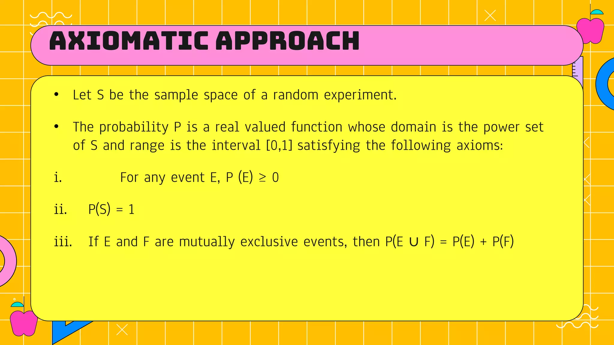 Axiomatic approach
• Let S be the sample space of a random experiment.
• The probability P is a real valued function whose domain is the power set
of S and range is the interval [0,1] satisfying the following axioms:
i. For any event E, P (E) ≥ 0
ii. P(S) = 1
iii. If E and F are mutually exclusive events, then P(E ∪ F) = P(E) + P(F)
 