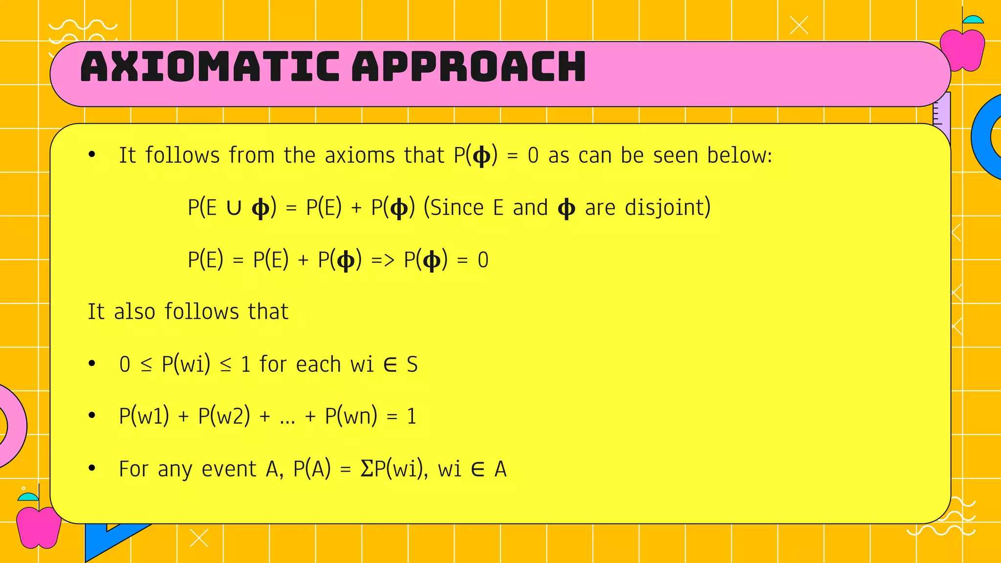 Axiomatic approach
• It follows from the axioms that P(𝛟) = 0 as can be seen below:
P(E ∪ 𝛟) = P(E) + P(𝛟) (Since E and 𝛟 are disjoint)
P(E) = P(E) + P(𝛟) => P(𝛟) = 0
It also follows that
• 0 ≤ P(wi) ≤ 1 for each wi ∈ S
• P(w1) + P(w2) + … + P(wn) = 1
• For any event A, P(A) = ΣP(wi), wi ∈ A