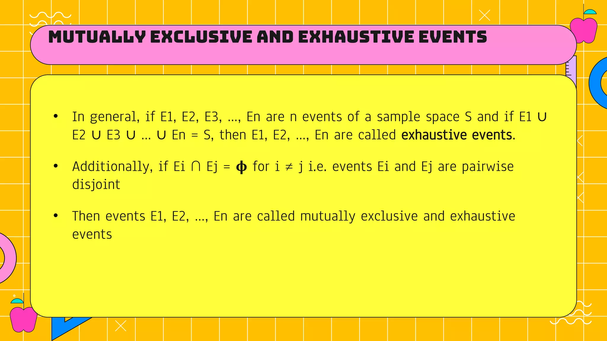 Mutually exclusive and Exhaustive Events
• In general, if E1, E2, E3, …, En are n events of a sample space S and if E1 ∪
E2 ∪ E3 ∪ … ∪ En = S, then E1, E2, …, En are called exhaustive events.
• Additionally, if Ei ∩ Ej = 𝛟 for i ≠ j i.e. events Ei and Ej are pairwise
disjoint
• Then events E1, E2, …, En are called mutually exclusive and exhaustive
events
