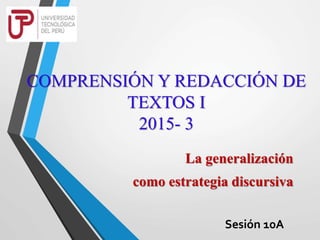 COMPRENSIÓN Y REDACCIÓN DE
TEXTOS I
2015- 3
La generalización
como estrategia discursiva
Sesión 10A
 