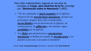 Para evitar malentendidos, después de una serie de
   consultas, la Congr. para Doctrina de la Fe, promulgó
   una “Declaración sobre la Masonería” (1983):

  • “No ha cambiado el juicio negativo de la Iglesia
    respecto de las asociaciones masónicas, porque sus
    principios siempre han sido considerados
    inconciliables con la doctrina de la Iglesia; en
    consecuencia, la afiliación a las mismas sigue
    prohibida por la Iglesia.
  • Los fieles que pertenezcan a asociaciones
    masónicas se hallan en estado de pecado grave y no
    pueden acercarse a la santa Comunión”.

Firma: Card. Joseph Ratzinger (Prefecto) / Aprueba: S.S. Juan Pablo II
 