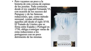 • Pero vayamos un poco a la
  historia de esta corona de espinas
  de los jesuitas. Todo comienza
  desde el rey español Fernando VI,
  con ocasión de los sucesos del
  Paraguay y de las famosas
  reducciones, que, como método
  misional, venían utilizando
  aquellos allí desde el siglo XVII.
  El Tratado de Límites que se
  firma entre España y Portugal en
  1750, obliga a entregar varias de
  estas reducciones a los
  portugueses con no poco
  detrimento de las mismas.
 