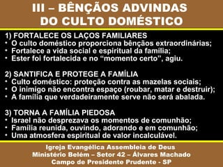 III – BÊNÇÃOS ADVINDAS
DO CULTO DOMÉSTICO
Igreja Evangélica Assembleia de Deus
Ministério Belém – Setor 42 – Álvares Machado
Campo de Presidente Prudente - SP
1) FORTALECE OS LAÇOS FAMILIARES
• O culto doméstico proporciona bênçãos extraordinárias;
• Fortalece a vida social e espiritual da família;
• Ester foi fortalecida e no “momento certo”, agiu.
2) SANTIFICA E PROTEGE A FAMÍLIA
• Culto doméstico: proteção contra as mazelas sociais;
• O inimigo não encontra espaço (roubar, matar e destruir);
• A família que verdadeiramente serve não será abalada.
3) TORNA A FAMÍLIA PIEDOSA
• Israel não desprezava os momentos de comunhão;
• Família reunida, ouvindo, adorando e em comunhão;
• Uma atmosfera espiritual de valor incalculável.
 