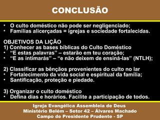 • O culto doméstico não pode ser negligenciado;
• Famílias alicerçadas = igrejas e sociedade fortalecidas.
OBJETIVOS DA LIÇÃO
1) Conhecer as bases bíblicas do Culto Doméstico
• “E estas palavras” – estarão em teu coração;
• “E as intimarás” – “e não deixem de ensiná-las” (NTLH);
2) Classificar as bênçãos provenientes do culto no lar
• Fortalecimento da vida social e espiritual da família;
• Santificação, proteção e piedade.
3) Organizar o culto doméstico
• Defina dias e horários. Facilite a participação de todos.
CONCLUSÃO
Igreja Evangélica Assembleia de Deus
Ministério Belém – Setor 42 – Álvares Machado
Campo de Presidente Prudente - SP
 